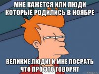 мне кажется или люди которые родились в ноябре великие люди! и мне посрать что про это говорят