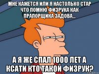 мне кажется или я настолько стар что помню физрука как прапорщика задова... а я же спал 1000 лет а ксати кто такой физрук?