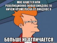 мне кажется или революционно-новая виндовс 10 ничем кроме пуска от виндовс 8 больше не отличается