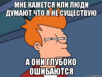 мне кажется или люди думают что я не существую а они глубоко ошибаются