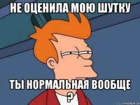 не оценила мою шутку ты нормальная вообще ?