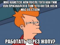 мне кажется, или после того как тим кук признался в том, что он гей, ios и mac os стали работать через жопу?