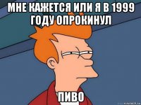 мне кажется или я в 1999 году опрокинул пиво