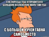 а не пора бы тебе отправится в большую вселенскую жопу там тебе с большой кучей гавна самое место