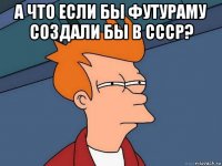 а что если бы футураму создали бы в ссср? 