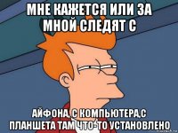 мне кажется или за мной следят с айфона, с компьютера,с планшета там что-то установлено