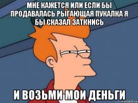 мне кажется или если бы продавалась рыгающая пукалка я бы сказал заткнись и возьми мои деньги