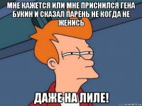 мне кажется или мне приснился гена букин и сказал парень не когда не женись даже на лиле!