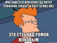 мне кажется или клип где питер гриффин танцует и поет 18 мне уже это стеб над ромой жуковым