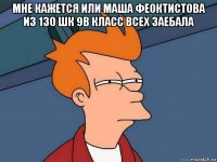 мне кажется или маша феоктистова из 130 шк 9в класс всех заебала 