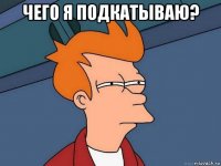 чего я подкатываю? 