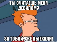 ты считаешь меня дебилом? за тобой уже выехали!