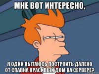 мне вот интересно, я один пытаюсь построить далеко от спавна красивый дом на сервере?