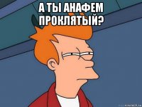 а ты анафем проклятый? 