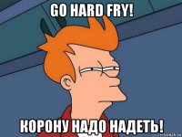 go hard fry! корону надо надеть!