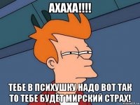 ахаха!!!! тебе в психушку надо вот так то тебе будет мирский страх!