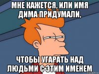 мне кажется, или имя дима придумали, чтобы угарать над людьми с этим именем