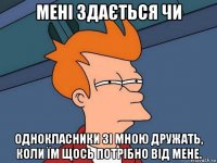 мені здається чи однокласники зі мною дружать, коли їм щось потрібно від мене.