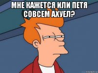 мне кажется или петя совсем ахуел? 