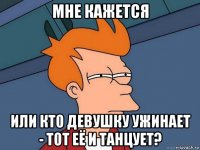 мне кажется или кто девушку ужинает - тот её и танцует?