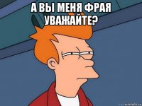 а вы меня фрая уважайте? 