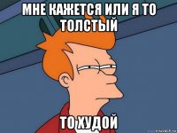 мне кажется или я то толстый то худой