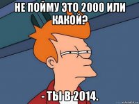 не пойму это 2000 или какой? - ты в 2014.