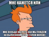 мне кажется или мне вообще насрать как мы пойдем на выпускной,хоть с голой жопой)