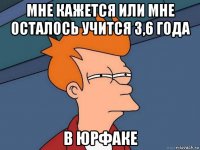 мне кажется или мне осталось учится 3,6 года в юрфаке