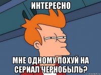 интересно мне одному похуй на сериал чернобыль?