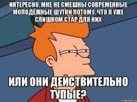 интересно, мне не смешны современные молодёжные шутки потому, что я уже слишком стар для них или они действительно тупые?