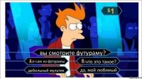 вы смотрите футураму? я сам из футурамы что это такое? дебильный мультик да, мой любимый