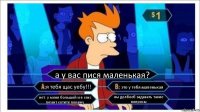 а у вас пися маленькая? я тебя щас уебу!!! это у тебя маленькая нет. у меня большой и я секс гигант хотите покажу вы долбоеб задавать такие вопросы