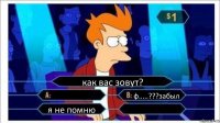 как вас зовут?  ф.....???забыл я не помню 