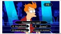 Перизат ты где? На работе? Дома? В Караганде? Сама не знаешь?