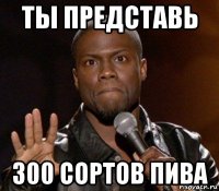 ты представь 300 сортов пива