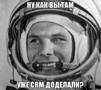 Ну как вы там Уже CRM доделали?