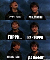 Гарри,что это? Рон,отвянь! Гарри... НУ ЧТО??!! Я убью тебя! Да пофиг!