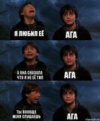 я любил её ага а она сказала что я не её тип ага ты вообще меня слушаешь ага