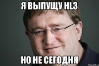 Я выпущу HL3 но не сегодня