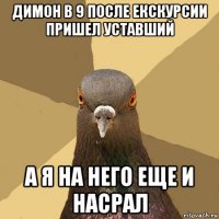 димон в 9 после екскурсии пришел уставший а я на него еще и насрал