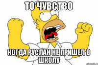 то чувство когда РУслан не пришел в школу