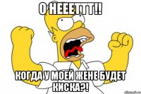 О неееттт!! Когда у моей жене будет киска?!