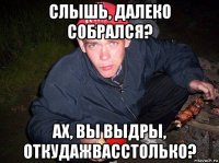 слышь, далеко собрался? ах, вы выдры, откудажвасстолько?