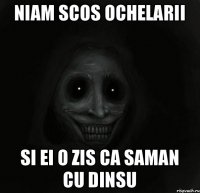 Niam scos ochelarii Si ei o zis ca saman cu dinsu