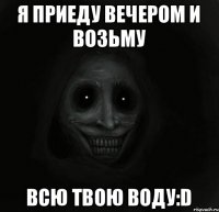 Я приеду вечером и возьму всю твою воду:D