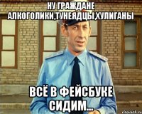 Ну граждане алкоголики,тунеядцы,хулиганы всё в фейсбуке сидим...