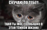 скучаю по тебе!! таня ты моё солнышко в этой тёмной жизни)