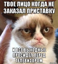 твое лицо когда не заказал приставку и все выходные просидел перед телевизором