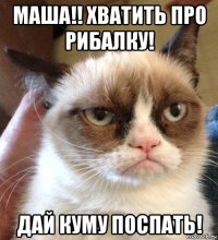 маша!! хватить про рибалку! дай куму поспать!